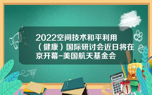 2022空间技术和平利用（健康）国际研讨会近日将在京开幕-美国航天基金会