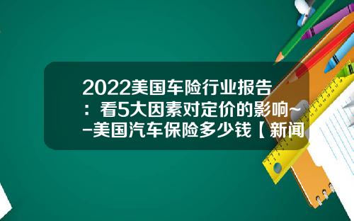 2022美国车险行业报告：看5大因素对定价的影响~-美国汽车保险多少钱【新闻】.
