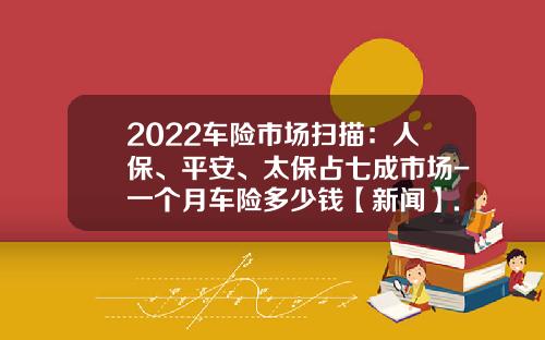 2022车险市场扫描：人保、平安、太保占七成市场-一个月车险多少钱【新闻】.