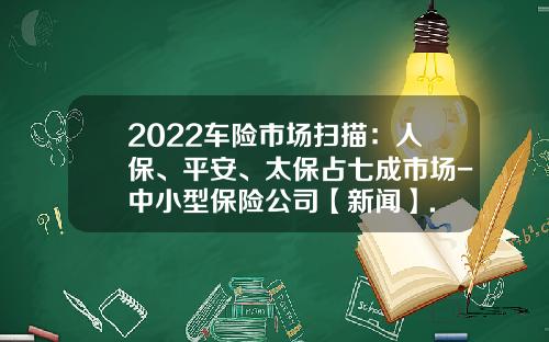 2022车险市场扫描：人保、平安、太保占七成市场-中小型保险公司【新闻】.