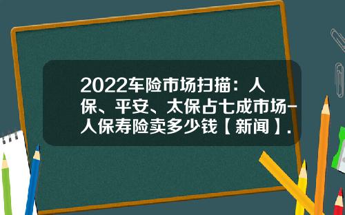 2022车险市场扫描：人保、平安、太保占七成市场-人保寿险卖多少钱【新闻】.