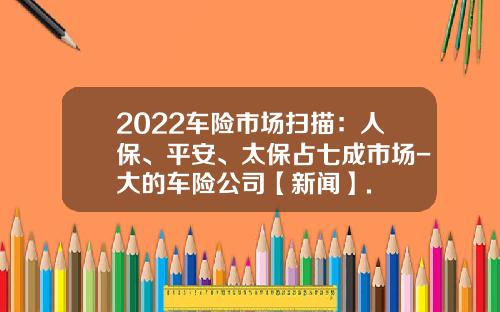 2022车险市场扫描：人保、平安、太保占七成市场-大的车险公司【新闻】.