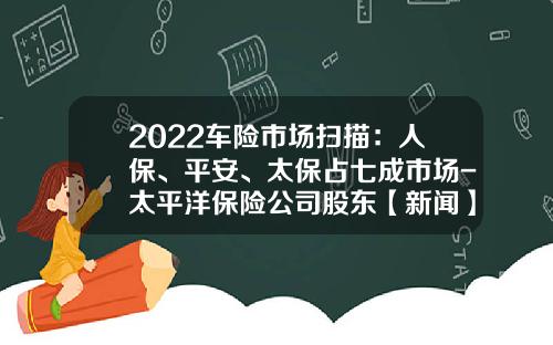 2022车险市场扫描：人保、平安、太保占七成市场-太平洋保险公司股东【新闻】.