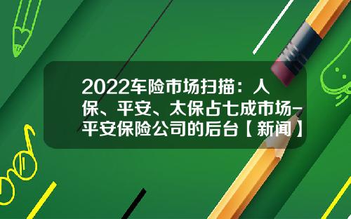 2022车险市场扫描：人保、平安、太保占七成市场-平安保险公司的后台【新闻】.