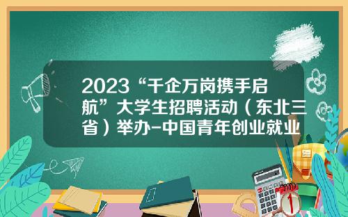 2023“千企万岗携手启航”大学生招聘活动（东北三省）举办-中国青年创业就业基金会