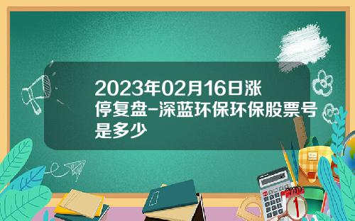 2023年02月16日涨停复盘-深蓝环保环保股票号是多少
