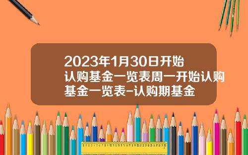 2023年1月30日开始认购基金一览表周一开始认购基金一览表-认购期基金