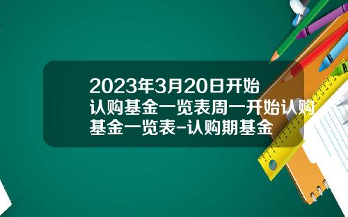 2023年3月20日开始认购基金一览表周一开始认购基金一览表-认购期基金