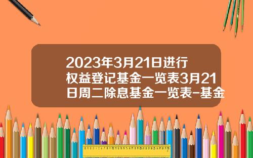 2023年3月21日进行权益登记基金一览表3月21日周二除息基金一览表-基金登记日