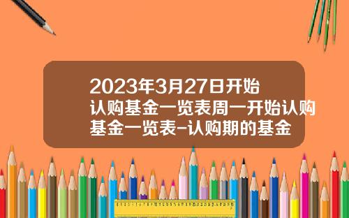 2023年3月27日开始认购基金一览表周一开始认购基金一览表-认购期的基金