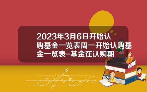 2023年3月6日开始认购基金一览表周一开始认购基金一览表-基金在认购期