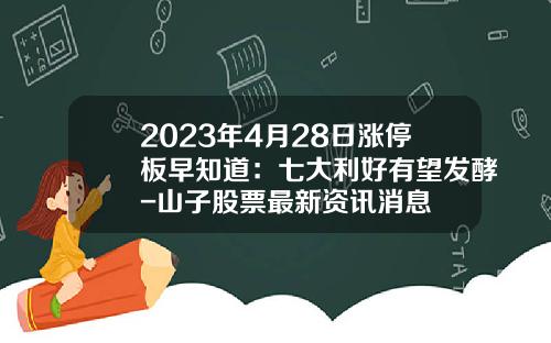 2023年4月28日涨停板早知道：七大利好有望发酵-山子股票最新资讯消息