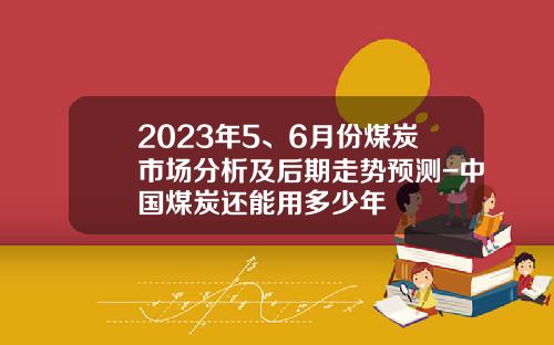 2023年5、6月份煤炭市场分析及后期走势预测-中国煤炭还能用多少年
