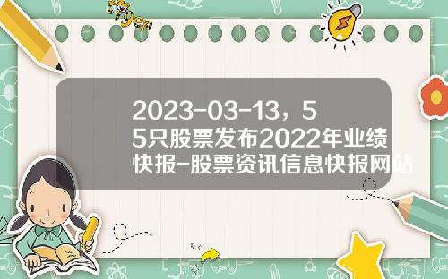 2023-03-13，55只股票发布2022年业绩快报-股票资讯信息快报网站