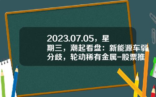 2023.07.05，星期三，潮起看盘：新能源车弱分歧，轮动稀有金属-股票推荐资讯一张图【新闻】.