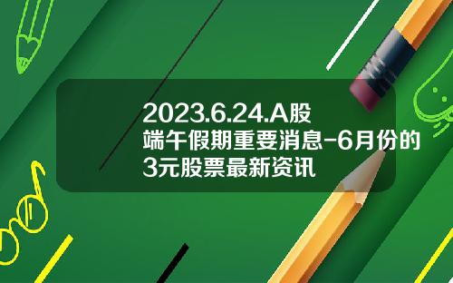 2023.6.24.A股端午假期重要消息-6月份的3元股票最新资讯