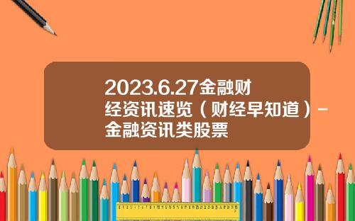 2023.6.27金融财经资讯速览（财经早知道）-金融资讯类股票
