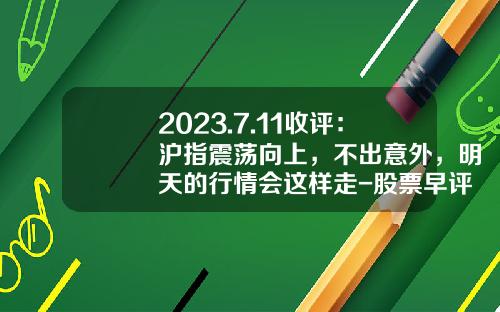 2023.7.11收评：沪指震荡向上，不出意外，明天的行情会这样走-股票早评收评资讯