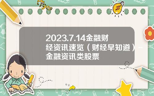 2023.7.14金融财经资讯速览（财经早知道）-金融资讯类股票