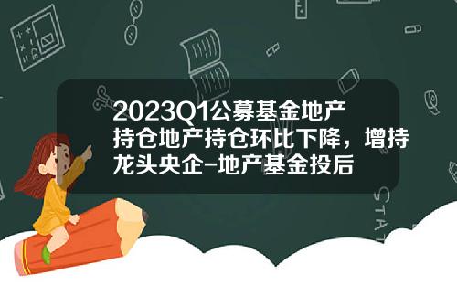 2023Q1公募基金地产持仓地产持仓环比下降，增持龙头央企-地产基金投后