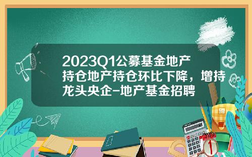 2023Q1公募基金地产持仓地产持仓环比下降，增持龙头央企-地产基金招聘