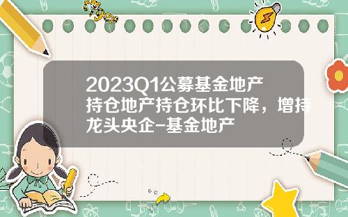 2023Q1公募基金地产持仓地产持仓环比下降，增持龙头央企-基金地产
