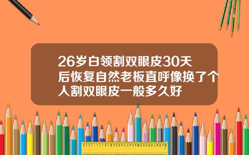 26岁白领割双眼皮30天后恢复自然老板直呼像换了个人割双眼皮一般多久好