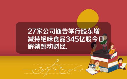 27家公司通告举行股东增减持绝味食品345亿股今日解禁跳动财经.