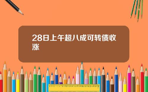 28日上午超八成可转债收涨