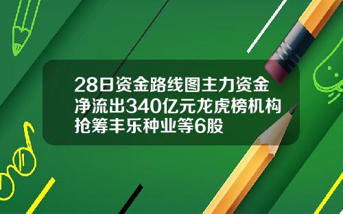 28日资金路线图主力资金净流出340亿元龙虎榜机构抢筹丰乐种业等6股