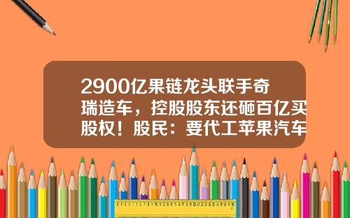 2900亿果链龙头联手奇瑞造车,控股股东还砸百亿买股权!股民:要代工苹果汽车吗?-芜湖公司转让【新闻】