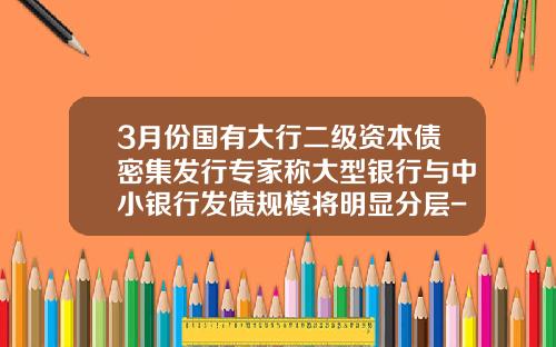 3月份国有大行二级资本债密集发行专家称大型银行与中小银行发债规模将明显分层-二级资本债券发行限额是多少
