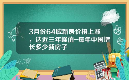 3月份64城新房价格上涨，达近三年峰值-每年中国增长多少新房子