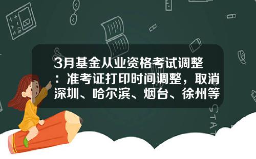 3月基金从业资格考试调整：准考证打印时间调整，取消深圳、哈尔滨、烟台、徐州等7个城市考试-基金从业考试准考证