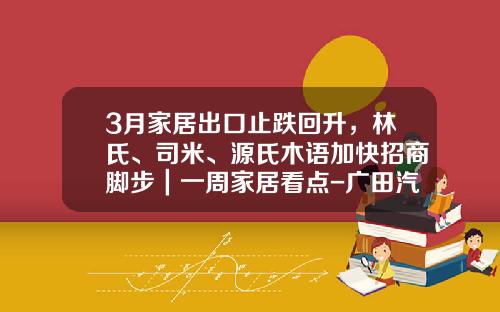 3月家居出口止跌回升，林氏、司米、源氏木语加快招商脚步｜一周家居看点-广田汽车销售额多少元