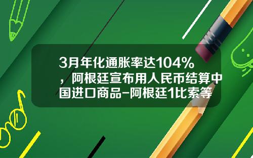 3月年化通胀率达104%，阿根廷宣布用人民币结算中国进口商品-阿根廷1比索等于多少人民币