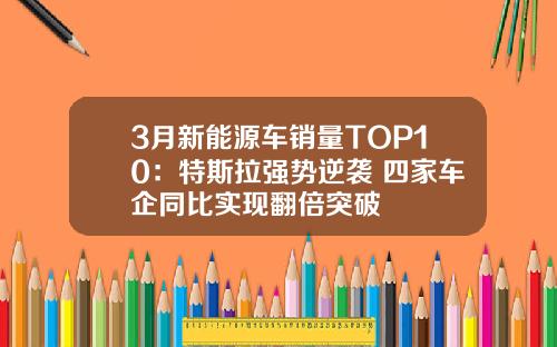 3月新能源车销量TOP10：特斯拉强势逆袭 四家车企同比实现翻倍突破