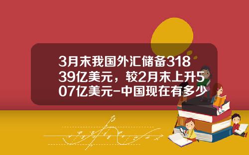 3月末我国外汇储备31839亿美元，较2月末上升507亿美元-中国现在有多少外汇储备
