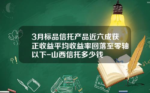 3月标品信托产品近六成获正收益平均收益率回落至零轴以下-山西信托多少钱