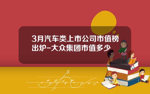 3月汽车类上市公司市值榜出炉-大众集团市值多少