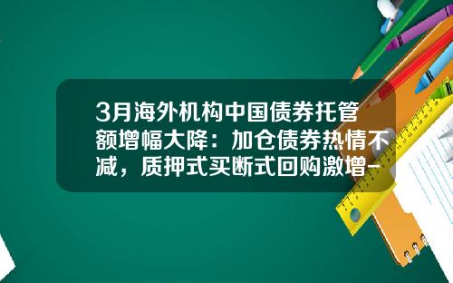 3月海外机构中国债券托管额增幅大降：加仓债券热情不减，质押式买断式回购激增-2亿国债买断回购可以融入多少钱