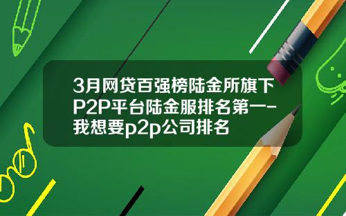3月网贷百强榜陆金所旗下P2P平台陆金服排名第一-我想要p2p公司排名