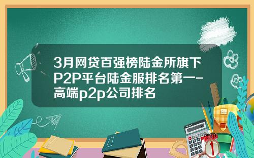 3月网贷百强榜陆金所旗下P2P平台陆金服排名第一-高端p2p公司排名
