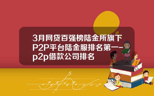3月网贷百强榜陆金所旗下P2P平台陆金服排名第一-p2p借款公司排名