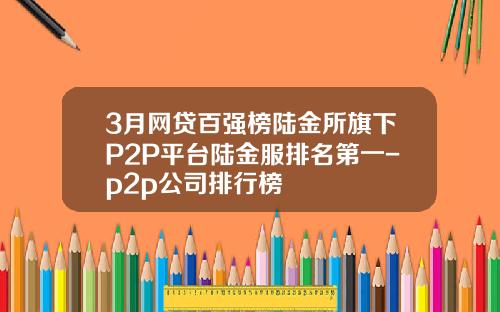 3月网贷百强榜陆金所旗下P2P平台陆金服排名第一-p2p公司排行榜