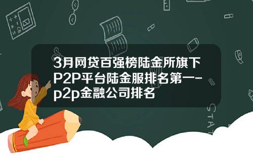 3月网贷百强榜陆金所旗下P2P平台陆金服排名第一-p2p金融公司排名