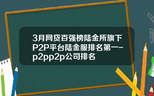 3月网贷百强榜陆金所旗下P2P平台陆金服排名第一-p2pp2p公司排名