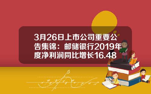 3月26日上市公司重要公告集锦：邮储银行2019年度净利润同比增长16.48%-刘锦成有多少亿人民币
