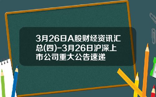 3月26日A股财经资讯汇总(四)-3月26日沪深上市公司重大公告速递