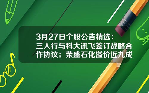 3月27日个股公告精选：三人行与科大讯飞签订战略合作协议；荣盛石化溢价近九成引入战投沙特阿美；融捷股份2022年净利润同比增长3472.94%，拟10派9.8元-8.12股票资讯
